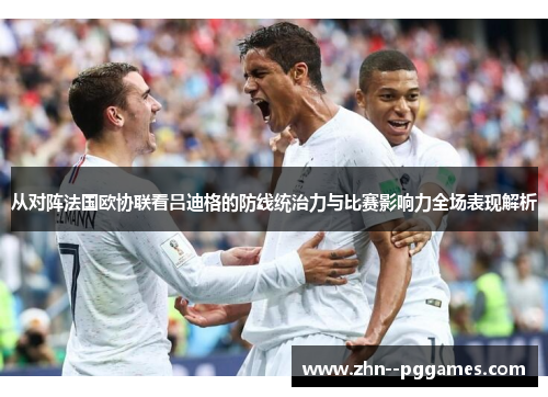 从对阵法国欧协联看吕迪格的防线统治力与比赛影响力全场表现解析 从对阵法国欧协联看吕迪格的防线统治力与比赛影响力全场表现解析