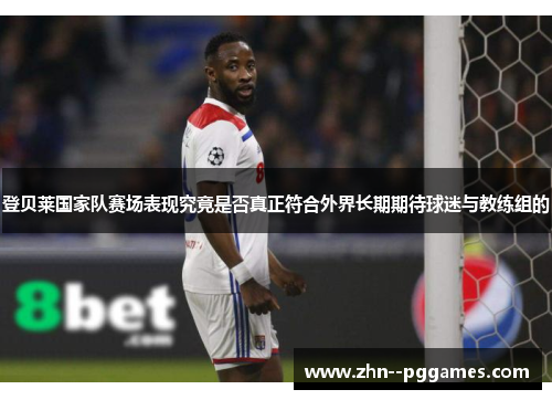 登贝莱国家队赛场表现究竟是否真正符合外界长期期待球迷与教练组的 登贝莱国家队赛场表现究竟是否真正符合外界长期期待球迷与教练组的