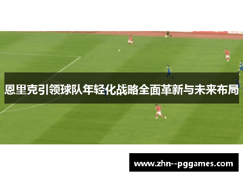 恩里克引领球队年轻化战略全面革新与未来布局