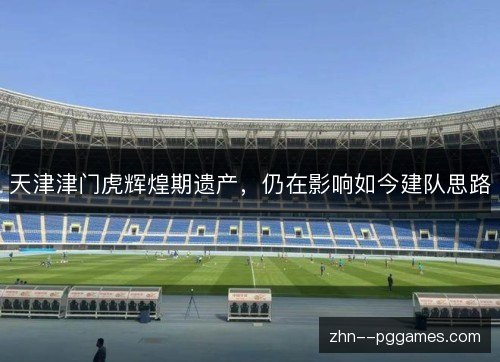 天津津门虎辉煌期遗产,仍在影响如今建队思路 天津津门虎辉煌期遗产,仍在影响如今建队思路